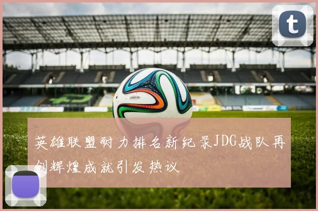 英雄联盟耐力排名新纪录JDG战队再创辉煌成就引发热议