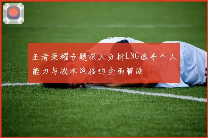 王者荣耀专题深入分析LNG选手个人能力与战术风格的全面解读