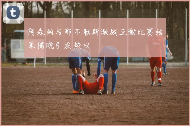阿森纳与那不勒斯激战正酣比赛结果揭晓引发热议