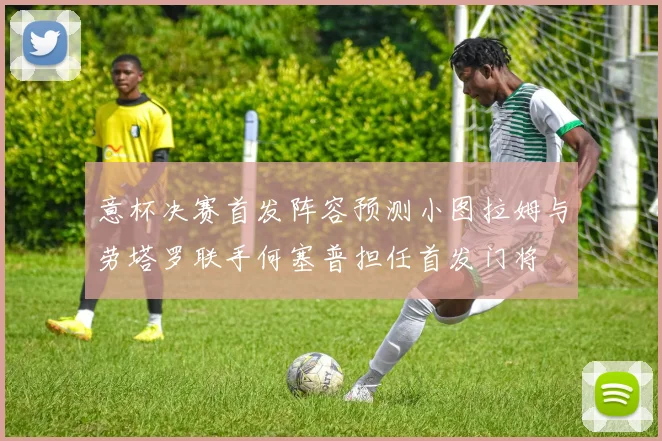 意杯决赛首发阵容预测小图拉姆与劳塔罗联手何塞普担任首发门将