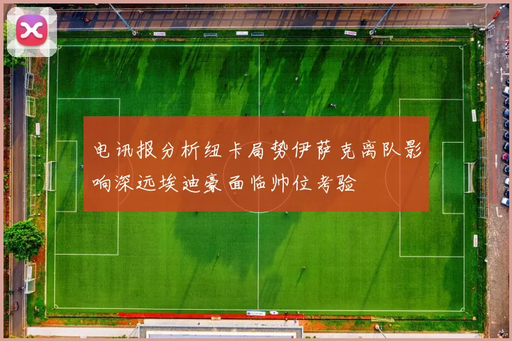 电讯报分析纽卡局势伊萨克离队影响深远埃迪豪面临帅位考验