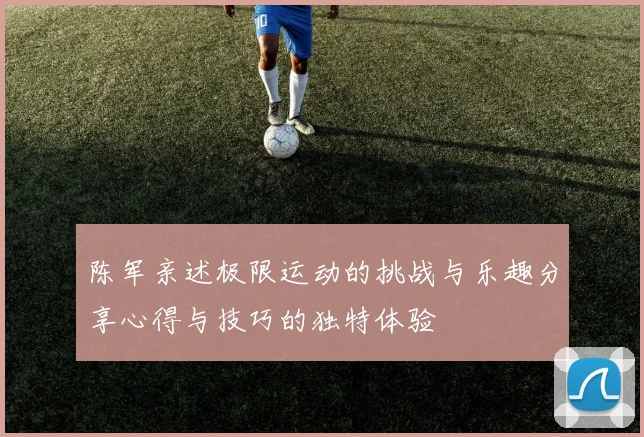 陈军亲述极限运动的挑战与乐趣分享心得与技巧的独特体验