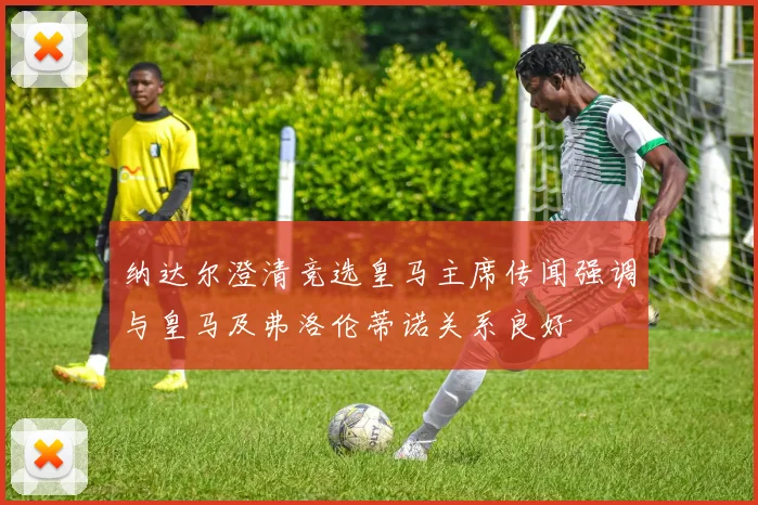 纳达尔澄清竞选皇马主席传闻强调与皇马及弗洛伦蒂诺关系良好
