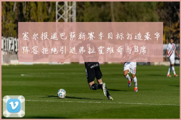 塞尔报道巴萨新赛季目标打造豪华阵容拒绝引进弗拉霍维奇与B席