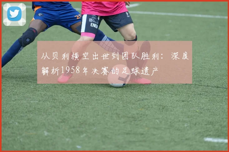 从贝利横空出世到团队胜利：深度解析1958年决赛的足球遗产